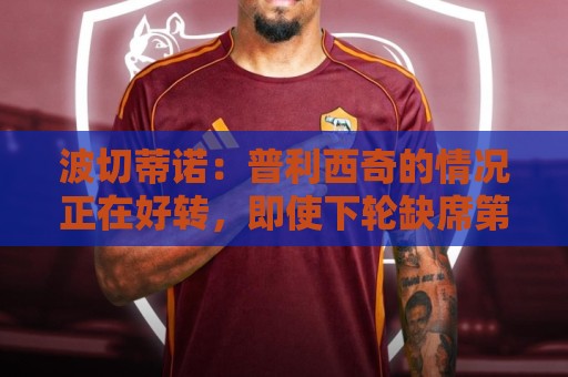 波切蒂诺：普利西奇的情况正在好转，即使下轮缺席第3轮也能出场