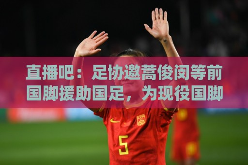 直播吧:足协邀蒿俊闵等前国脚援助国足,为现役国脚进行专项训练 直播吧:足协邀蒿俊闵等前国脚援助国足,为现役国脚进行专项训练