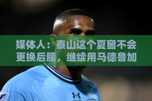 媒体人:泰山这个夏窗不会更换后腰,继续用马德鲁加 媒体人:泰山这个夏窗不会更换后腰,继续用马德鲁加