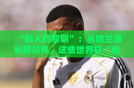“新人的黎明”:从哈兰德到苏尔克,这些世界杯“新人”值得关注 “新人的黎明”:从哈兰德到苏尔克,这些世界杯“新人”值得关注