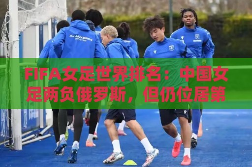 FIFA女足世界排名:中国女足两负俄罗斯,但仍位居第16位 FIFA女足世界排名:中国女足两负俄罗斯,但仍位居第16位