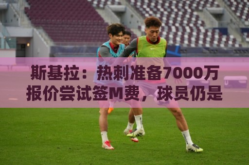 斯基拉:热刺准备7000万报价尝试签M费,球员仍是曼联和皇马目标 斯基拉:热刺准备7000万报价尝试签M费,球员仍是曼联和皇马目标