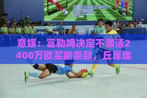 意媒:富勒姆决定不激活2400万欧买断条款,丘库埃泽将重返米兰 意媒:富勒姆决定不激活2400万欧买断条款,丘库埃泽将重返米兰
