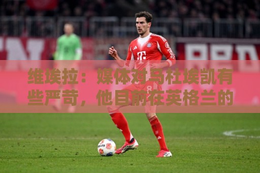 维埃拉：媒体对马杜埃凯有些严苛，他目前在英格兰的表现非常积极
