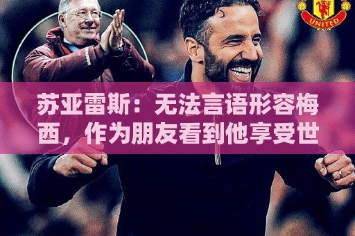 苏亚雷斯：无法言语形容梅西，作为朋友看到他享受世界杯最为美好
