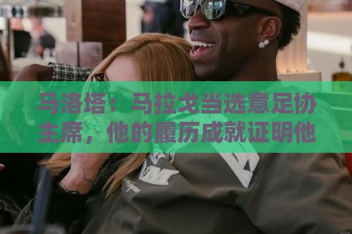 马洛塔：马拉戈当选意足协主席，他的履历成就证明他是天生的赢家