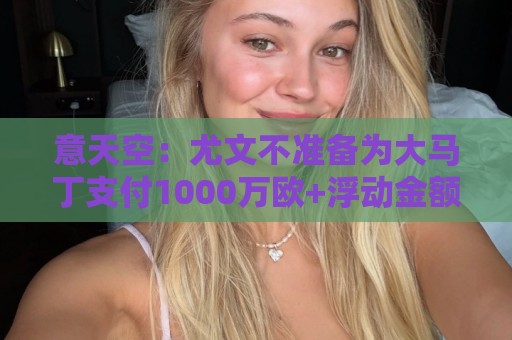 意天空：尤文不准备为大马丁支付1000万欧+浮动金额转会费