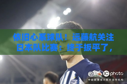 依旧心系球队！远藤航关注日本队比赛：终于扳平了，接下来要取胜