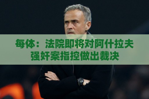 每体：法院即将对阿什拉夫强奸案指控做出裁决