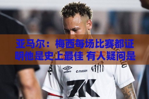 亚马尔：梅西每场比赛都证明他是史上最佳 有人疑问是故意找茬