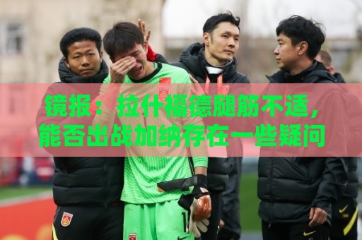 镜报:拉什福德腿筋不适,能否出战加纳存在一些疑问 镜报:拉什福德腿筋不适,能否出战加纳存在一些疑问