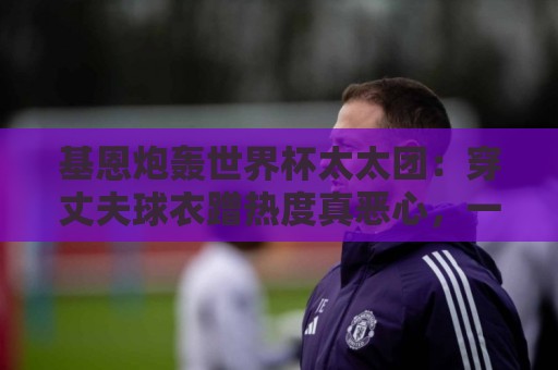 基恩炮轰世界杯太太团:穿丈夫球衣蹭热度真恶心,一年后都离婚了 基恩炮轰世界杯太太团:穿丈夫球衣蹭热度真恶心,一年后都离婚了