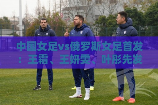 中国女足vs俄罗斯女足首发：王霜、王妍雯、叶彤先发，邵子钦替补
