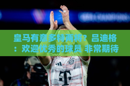 皇马有意多特两将？吕迪格：欢迎优秀的球员 非常期待为穆帅效力