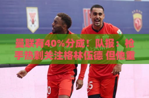 曼联有40%分成!队报:枪手热刺关注格林伍德 但他重返英超很困难 曼联有40%分成!队报:枪手热刺关注格林伍德 但他重返英超很困难