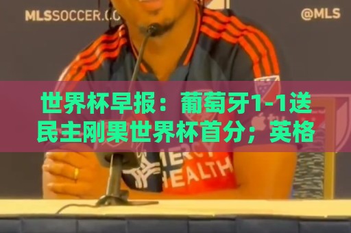 世界杯早报：葡萄牙1-1送民主刚果世界杯首分；英格兰4-2克罗地亚