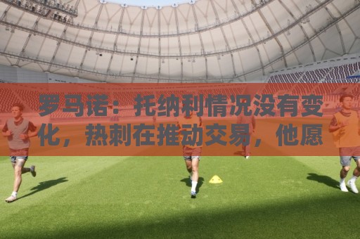 罗马诺:托纳利情况没有变化,热刺在推动交易,他愿意加盟 罗马诺:托纳利情况没有变化,热刺在推动交易,他愿意加盟