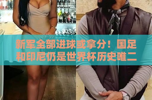 新军全部进球或拿分!国足和印尼仍是世界杯历史唯二0球0分参赛队 新军全部进球或拿分!国足和印尼仍是世界杯历史唯二0球0分参赛队