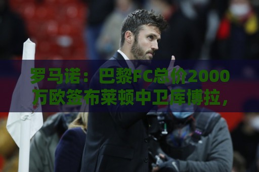 罗马诺：巴黎FC总价2000万欧签布莱顿中卫库博拉，各方已达协议