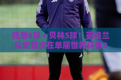 凯恩6球+贝林5球!英格兰队史首次在单届世界杯有2名球员进5球 凯恩6球+贝林5球!英格兰队史首次在单届世界杯有2名球员进5球
