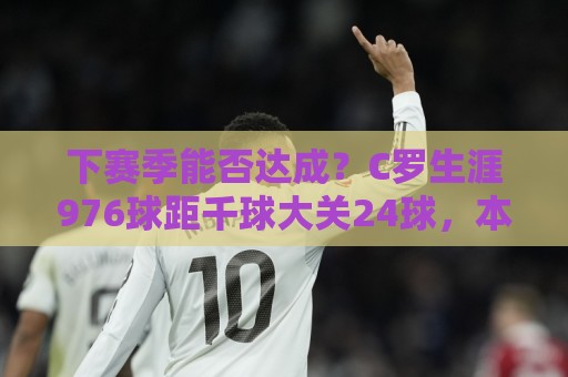 下赛季能否达成?C罗生涯976球距千球大关24球,本届世界杯5场3球 下赛季能否达成?C罗生涯976球距千球大关24球,本届世界杯5场3球