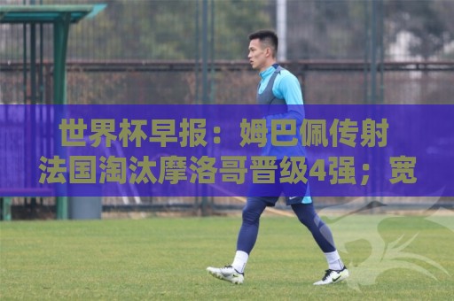 世界杯早报:姆巴佩传射 法国淘汰摩洛哥晋级4强;宽萨被禁赛2场 世界杯早报:姆巴佩传射 法国淘汰摩洛哥晋级4强;宽萨被禁赛2场
