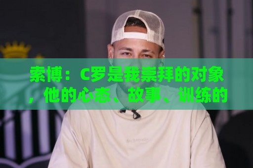 索博:C罗是我崇拜的对象,他的心态、故事、训练的视频激励着我 索博:C罗是我崇拜的对象,他的心态、故事、训练的视频激励着我