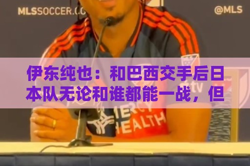伊东纯也：和巴西交手后日本队无论和谁都能一战，但还需更进一步