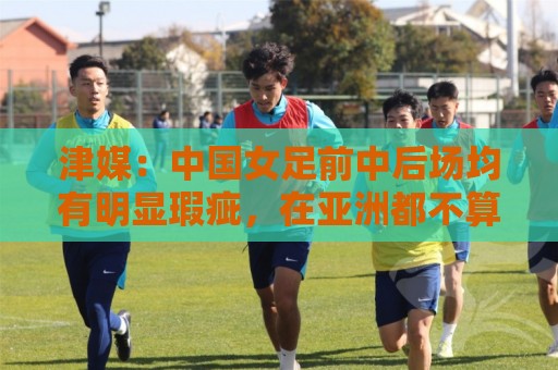 津媒:中国女足前中后场均有明显瑕疵,在亚洲都不算第一梯队 津媒:中国女足前中后场均有明显瑕疵,在亚洲都不算第一梯队