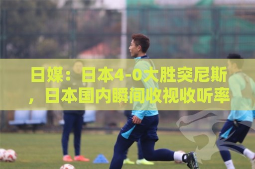 日媒：日本4-0大胜突尼斯，日本国内瞬间收视收听率最高达37%