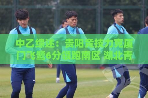 中乙综述:贵阳竞技力克厦门飞鹭6分领跑南区 湖北青年星升至第2 中乙综述:贵阳竞技力克厦门飞鹭6分领跑南区 湖北青年星升至第2