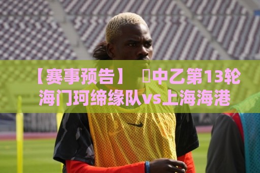 【赛事预告】 ⚽中乙第13轮 海门珂缔缘队vs上海海港富盛经开队 【赛事预告】 ⚽中乙第13轮 海门珂缔缘队vs上海海港富盛经开队