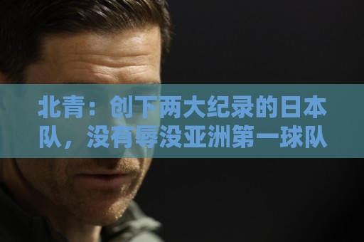北青：创下两大纪录的日本队，没有辱没亚洲第一球队的名头