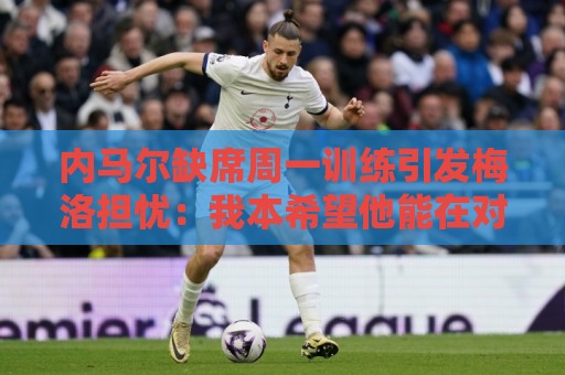 内马尔缺席周一训练引发梅洛担忧:我本希望他能在对海地时登场 内马尔缺席周一训练引发梅洛担忧:我本希望他能在对海地时登场