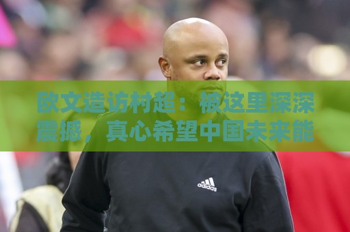 欧文造访村超：被这里深深震撼，真心希望中国未来能踢进世界杯