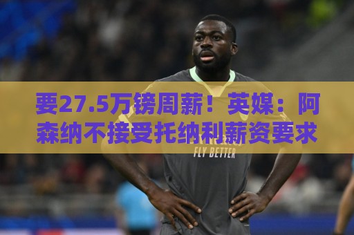 要27.5万镑周薪！英媒：阿森纳不接受托纳利薪资要求+拒付10%佣金