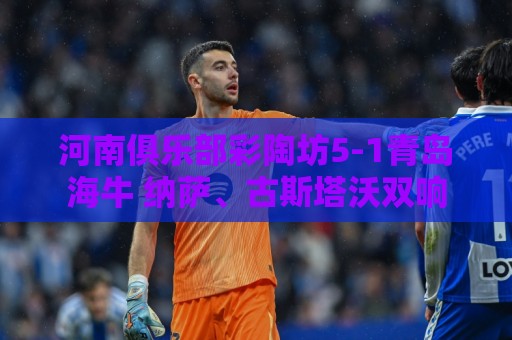 河南俱乐部彩陶坊5-1青岛海牛 纳萨、古斯塔沃双响