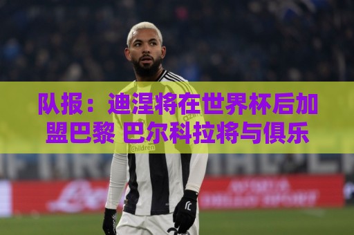 队报：迪涅将在世界杯后加盟巴黎 巴尔科拉将与俱乐部讨论未来