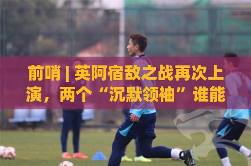 前哨 | 英阿宿敌之战再次上演，两个“沉默领袖”谁能带队晋级