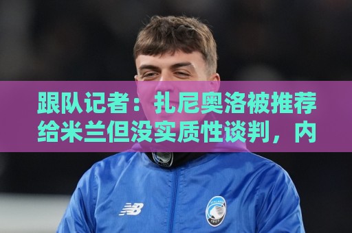 跟队记者:扎尼奥洛被推荐给米兰但没实质性谈判,内部对他不信服 跟队记者:扎尼奥洛被推荐给米兰但没实质性谈判,内部对他不信服