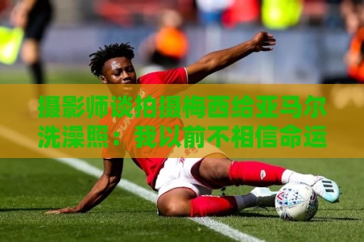 摄影师谈拍摄梅西给亚马尔洗澡照:我以前不相信命运,现在真信了 摄影师谈拍摄梅西给亚马尔洗澡照:我以前不相信命运,现在真信了