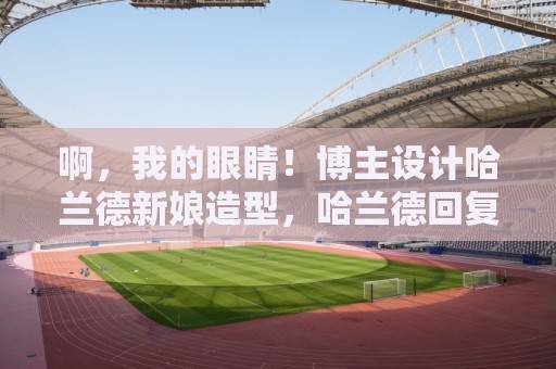 啊,我的眼睛!博主设计哈兰德新娘造型,哈兰德回复:感谢灵感 啊,我的眼睛!博主设计哈兰德新娘造型,哈兰德回复:感谢灵感