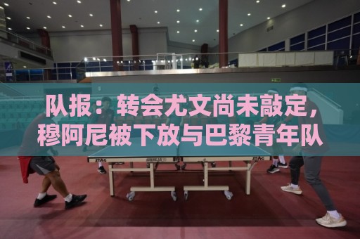 队报：转会尤文尚未敲定，穆阿尼被下放与巴黎青年队一起训练