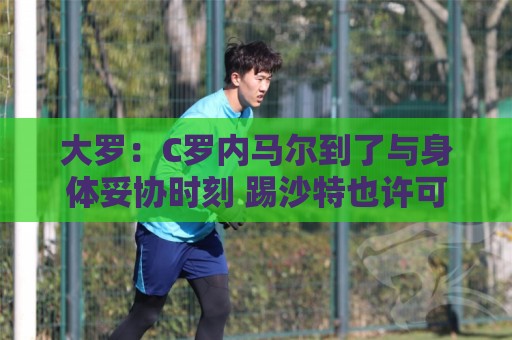 大罗:C罗内马尔到了与身体妥协时刻 踢沙特也许可以但世界杯很难 大罗:C罗内马尔到了与身体妥协时刻 踢沙特也许可以但世界杯很难