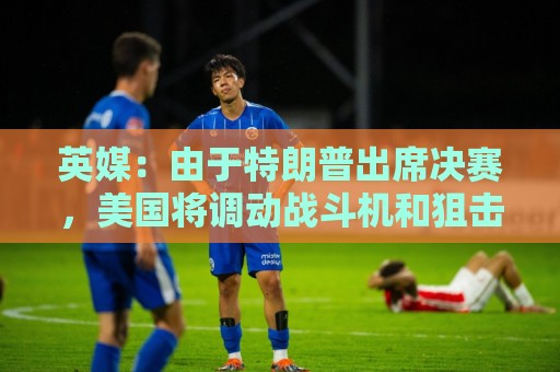 英媒:由于特朗普出席决赛,美国将调动战斗机和狙击手参与安保 英媒:由于特朗普出席决赛,美国将调动战斗机和狙击手参与安保