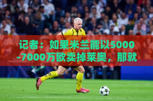 记者：如果米兰能以5000-7000万欧卖掉莱奥，那就有可能考虑福登