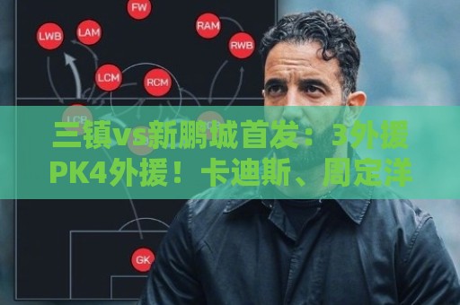 三镇vs新鹏城首发:3外援PK4外援!卡迪斯、周定洋、韦斯利先发 三镇vs新鹏城首发:3外援PK4外援!卡迪斯、周定洋、韦斯利先发