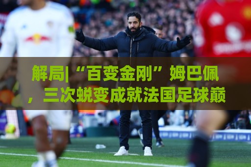 解局|“百变金刚”姆巴佩,三次蜕变成就法国足球巅峰岁月 解局|“百变金刚”姆巴佩,三次蜕变成就法国足球巅峰岁月
