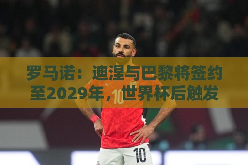 罗马诺：迪涅与巴黎将签约至2029年，世界杯后触发解约条款