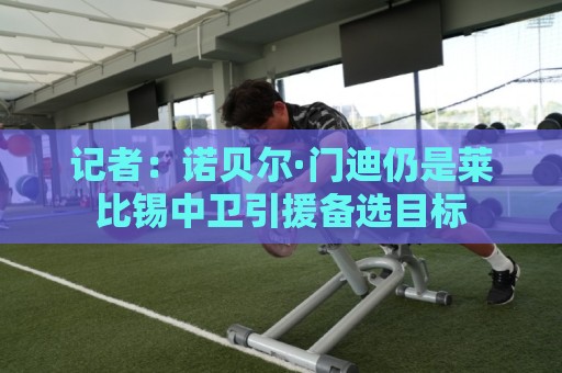 记者:诺贝尔·门迪仍是莱比锡中卫引援备选目标 记者:诺贝尔·门迪仍是莱比锡中卫引援备选目标